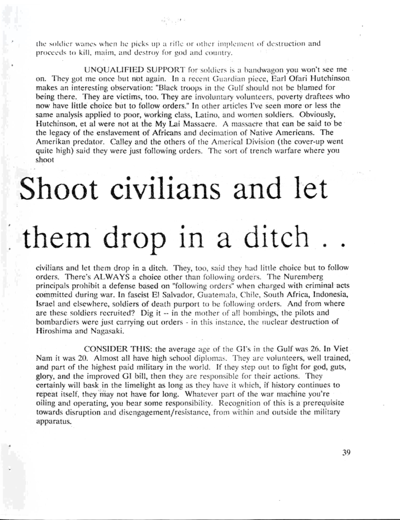 the soldier wanes when he picks up a rifle or other implement of destruction and  proceeds to kill, maim, and destroy for god and country.  UNQUALIFIED SUPPORT for soldiers is a bundwagon you won’t see me on. They got me once but not again. In a recent Guardian picce, Earl Ofari Hutchinson makes an interesting observation: "Black troops in the Gulf should not be blamed for being there. They are victims, too. They are involuntary volunteers, poverty draftees who now have little choice but to follow orders.” In other articles I’ve seen more or less the same analysis applied to poor, working class, Latino, and women soldiers. Obviously, Hutchinson, et al were not at the My Lai Massacre. A massacre that can be said to be the legacy of the enslavement of Africans and decimation of Native Americans. The Amerikan predator. Calley and the others of the Americal Division (the cover-up went quite high) said they were just following orders. The sort of trench warfare where you shoot  Shoot civilians and let  “them drop in a ditch . .  civilians and let them drop in a ditch. They, too, said they had little choice but to follow orders. There’s ALWAYS a choice other than following orders. The Nuremberg principals prohibit a defense based on "following orders” when charged with criminal acts committed during war. In fascist E! Salvador, Guatemala, Chile, South Africa, Indonesia, Israel and elsewhere, soldiers of death purport to be following orders. And from where are these soldiers recruited? Dig it - in the mother of all hombings, the pilots and bombardiers were just carrying out orders - in this instance, the nuclear destruction of Hiroshima and Nagasaki.  CONSIDER THIS: the average age of the GI’s in the Gulf was 26. In Viet Nam it was 20. Almost all have high school diplomas. They are volunteers, well trained, and part of the highest paid military in the world. If they step out to fight for god, guts, glory, and the improved GI bill, then they are responsible for their actions. They certainly will bask in the limelight as long as they have it which, if history continues to repeat itself, they miay not have for long. Whatéver part of the war machine you’re oiling and operating, you bear some responsibility. Recognition of this is a prerequis towards disruption aind disengagement/resistance, from within and outside the military apparatus.  